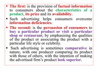  The first: is the provision of factual information
to consumers about the characteristics of a
product, its price and its availability.
 Such advertising helps consumers overcome
information deficiencies.
 The second: is the persuasion of consumers to
buy a particular product or visit a particular
shop or restaurant, by emphasizing the qualities
of the product or associating the product with a
particular life style or celebrity.
 Such advertising is sometimes comparative in
nature, with one producer comparing its product
with those of others, with the intention of making
the advertised firm’s product look superior.
 