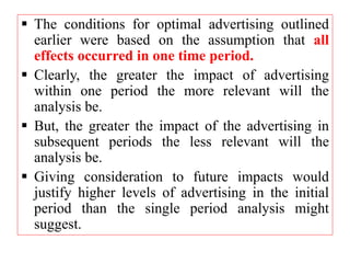  The conditions for optimal advertising outlined
earlier were based on the assumption that all
effects occurred in one time period.
 Clearly, the greater the impact of advertising
within one period the more relevant will the
analysis be.
 But, the greater the impact of the advertising in
subsequent periods the less relevant will the
analysis be.
 Giving consideration to future impacts would
justify higher levels of advertising in the initial
period than the single period analysis might
suggest.
 