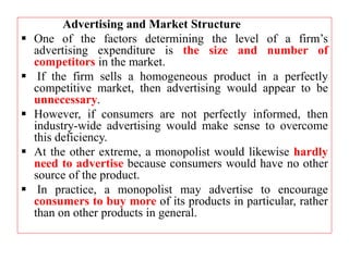 Advertising and Market Structure
 One of the factors determining the level of a firm’s
advertising expenditure is the size and number of
competitors in the market.
 If the firm sells a homogeneous product in a perfectly
competitive market, then advertising would appear to be
unnecessary.
 However, if consumers are not perfectly informed, then
industry-wide advertising would make sense to overcome
this deficiency.
 At the other extreme, a monopolist would likewise hardly
need to advertise because consumers would have no other
source of the product.
 In practice, a monopolist may advertise to encourage
consumers to buy more of its products in particular, rather
than on other products in general.
 