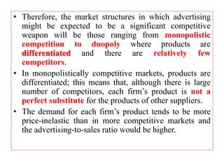• Therefore, the market structures in which advertising
might be expected to be a significant competitive
weapon will be those ranging from monopolistic
competition to duopoly where products are
differentiated and there are relatively few
competitors.
• In monopolistically competitive markets, products are
differentiated; this means that, although there is large
number of competitors, each firm’s product is not a
perfect substitute for the products of other suppliers.
• The demand for each firm’s product tends to be more
price-inelastic than in more competitive markets and
the advertising-to-sales ratio would be higher.
 