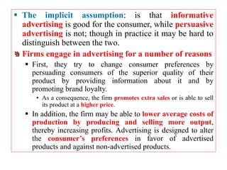  The implicit assumption: is that informative
advertising is good for the consumer, while persuasive
advertising is not; though in practice it may be hard to
distinguish between the two.
Firms engage in advertising for a number of reasons
 First, they try to change consumer preferences by
persuading consumers of the superior quality of their
product by providing information about it and by
promoting brand loyalty.
• As a consequence, the firm promotes extra sales or is able to sell
its product at a higher price.
 In addition, the firm may be able to lower average costs of
production by producing and selling more output,
thereby increasing profits. Advertising is designed to alter
the consumer’s preferences in favor of advertised
products and against non-advertised products.
 