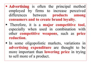  Advertising is often the principal method
employed by firms to increase perceived
differences between products among
consumers and to create brand loyalty.
 Therefore, it is a major competitive tool,
especially when used in combination with
other competitive weapons, such as price
reduction.
 In some oligopolistic markets, variations in
advertising expenditure are thought to be
more important than lowering price in trying
to sell more of a product.
 