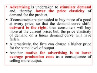 • Advertising is undertaken to stimulate demand
and, thereby, lower the price elasticity of
demand for the product.
 If consumers are persuaded to buy more of a good
at every price, so that the demand curve shifts
outward to the right, then consumers will buy
more at the current price; but, the price elasticity
of demand on a linear demand curve will have
fallen.
 Alternatively, the firm can charge a higher price
for the same level of output.
 Another motive for advertising is to lower
average production costs as a consequence of
selling more output.
 