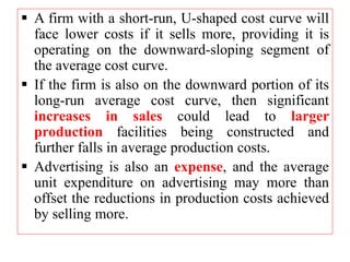  A firm with a short-run, U-shaped cost curve will
face lower costs if it sells more, providing it is
operating on the downward-sloping segment of
the average cost curve.
 If the firm is also on the downward portion of its
long-run average cost curve, then significant
increases in sales could lead to larger
production facilities being constructed and
further falls in average production costs.
 Advertising is also an expense, and the average
unit expenditure on advertising may more than
offset the reductions in production costs achieved
by selling more.
 