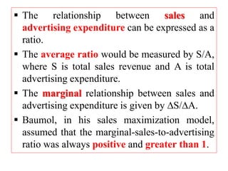  The relationship between sales and
advertising expenditure can be expressed as a
ratio.
 The average ratio would be measured by S/A,
where S is total sales revenue and A is total
advertising expenditure.
 The marginal relationship between sales and
advertising expenditure is given by S/A.
 Baumol, in his sales maximization model,
assumed that the marginal-sales-to-advertising
ratio was always positive and greater than 1.
 