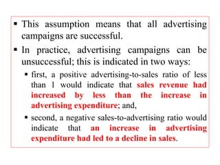  This assumption means that all advertising
campaigns are successful.
 In practice, advertising campaigns can be
unsuccessful; this is indicated in two ways:
 first, a positive advertising-to-sales ratio of less
than 1 would indicate that sales revenue had
increased by less than the increase in
advertising expenditure; and,
 second, a negative sales-to-advertising ratio would
indicate that an increase in advertising
expenditure had led to a decline in sales.
 
