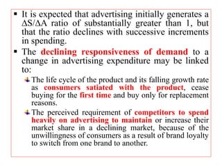  It is expected that advertising initially generates a
S/A ratio of substantially greater than 1, but
that the ratio declines with successive increments
in spending.
 The declining responsiveness of demand to a
change in advertising expenditure may be linked
to:
The life cycle of the product and its falling growth rate
as consumers satiated with the product, cease
buying for the first time and buy only for replacement
reasons.
The perceived requirement of competitors to spend
heavily on advertising to maintain or increase their
market share in a declining market, because of the
unwillingness of consumers as a result of brand loyalty
to switch from one brand to another.
 