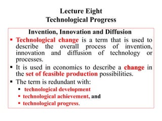Lecture Eight
Technological Progress
Invention, Innovation and Diffusion
 Technological change is a term that is used to
describe the overall process of invention,
innovation and diffusion of technology or
processes.
 It is used in economics to describe a change in
the set of feasible production possibilities.
 The term is redundant with:
 technological development
 technological achievement, and
 technological progress.
 
