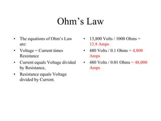 Ohm’s Law
• The equations of Ohm’s Law
are:
• Voltage = Current times
Resistance
• Current equals Voltage divided
by Resistance,
• Resistance equals Voltage
divided by Current.
• 13,800 Volts / 1000 Ohms =
13.8 Amps
• 480 Volts / 0.1 Ohms = 4,800
Amps
• 480 Volts / 0.01 Ohms = 48,000
Amps
 