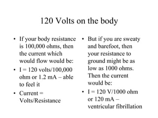 120 Volts on the body
• If your body resistance
is 100,000 ohms, then
the current which
would flow would be:
• I = 120 volts/100,000
ohm or 1.2 mA – able
to feel it
• Current =
Volts/Resistance
• But if you are sweaty
and barefoot, then
your resistance to
ground might be as
low as 1000 ohms.
Then the current
would be:
• I = 120 V/1000 ohm
or 120 mA –
ventricular fibrillation
 