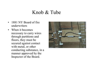 Knob & Tube
• 1881 NY Board of fire
underwriters
• When it becomes
necessary to carry wires
through partitions and
floors, they must be
secured against contact
with metal, or other
conducting substance, in a
manner approved by the
Inspector of the Board.
 