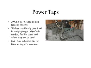 Power Taps
• 29 CFR 1910.305(g)(1)(iii)
reads as follows:
• "Unless specifically permitted
in paragraph (g)(1)(i) of this
section, flexible cords and
cables may not be used:
• (A) As a substitute for the
fixed wiring of a structure.
 