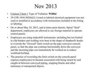 Nov 2013
• Citation 2 Item 1 Type of Violation: Willful
• 29 CFR 1910.303(b)(2): Listed or labeled electrical equipment was not
used or installed in accordance with instructions included in the listing
or labeling:
• On or about May 24, 2013, and at times prior thereto, Spiral "final"
department, employees are allowed to use foreign material to operate
control panels.
• Employees are using makeshift instruments, including but not limited
to clip binders and welding wire bent in the shape of shepherd's hooks
to override the "forward" limit switch on the pipe conveyor console
panel, so that the pipe can continue horizontally down the conveyor
and the incoming pipe can immediately be worked on to reduce
workload buildup.
• The practice of overriding the limit switch on the console panel
exposes employee(s) to hazards associated with being struck by and
caught-in between conveyed piping, stopping blocks and other
stationary or transported objects.
 