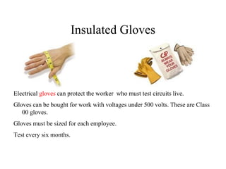 Insulated Gloves
Electrical gloves can protect the worker who must test circuits live.
Gloves can be bought for work with voltages under 500 volts. These are Class
00 gloves.
Gloves must be sized for each employee.
Test every six months.
 