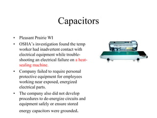 Capacitors
• Pleasant Prairie WI
• OSHA’s investigation found the temp
worker had inadvertent contact with
electrical equipment while trouble-
shooting an electrical failure on a heat-
sealing machine.
• Company failed to require personal
protective equipment for employees
working near exposed, energized
electrical parts.
• The company also did not develop
procedures to de-energize circuits and
equipment safely or ensure stored
energy capacitors were grounded.
 