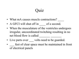 Quiz
• What mA causes muscle contractions? ____
• A GFCI will shut off in ____ of a second.
• When the musculature of the ventricles undergoes
irregular, uncoordinated twitching resulting in no
net blood flow is called _______ _______
• Live parts over ___ volts need to be guarded.
• ___ feet of clear space must be maintained in front
of electrical panels
 