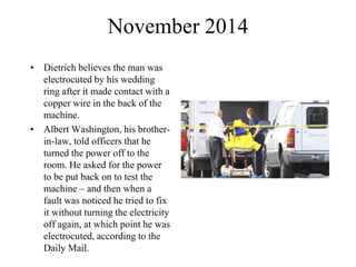 November 2014
• Dietrich believes the man was
electrocuted by his wedding
ring after it made contact with a
copper wire in the back of the
machine.
• Albert Washington, his brother-
in-law, told officers that he
turned the power off to the
room. He asked for the power
to be put back on to test the
machine – and then when a
fault was noticed he tried to fix
it without turning the electricity
off again, at which point he was
electrocuted, according to the
Daily Mail.
 