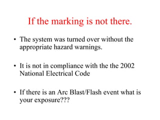 If the marking is not there.
• The system was turned over without the
appropriate hazard warnings.
• It is not in compliance with the the 2002
National Electrical Code
• If there is an Arc Blast/Flash event what is
your exposure???
 