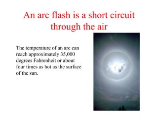 An arc flash is a short circuit
through the air
The temperature of an arc can
reach approximately 35,000
degrees Fahrenheit or about
four times as hot as the surface
of the sun.
 