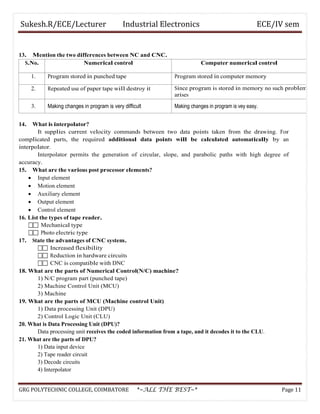 Sukesh.R/ECE/Lecturer Industrial Electronics ECE/IV sem
13. Mention the two differences between NC and CNC.
S.No. Numerical control Computer numerical control
1. Program stored in punched tape Program stored in computer memory
2. Repeated use of paper tape will destroy it Since program is stored in memory no such problem
arises
3. Making changes in program is very difficult Making changes in program is vey easy.
14. What is interpolator?
It supplies current velocity commands between two data points taken from the drawing. For
complicated parts, the required additional data points will be calculated automatically by an
interpolator.
Interpolator permits the generation of circular, slope, and parabolic paths with high degree of
accuracy.
15. What are the various post processor elements?
• Input element
• Motion element
• Auxiliary element
• Output element
• Control element
16. List the types of tape reader.
 Mechanical type
 Photo electric type
17. State the advantages of CNC system.
 Increased flexibility
 Reduction in hardware circuits
 CNC is compatible with DNC
18. What are the parts of Numerical Control(N/C) machine?
1) N/C program part (punched tape)
2) Machine Control Unit (MCU)
3) Machine
19. What are the parts of MCU (Machine control Unit)
1) Data processing Unit (DPU)
2) Control Logic Unit (CLU)
20. What is Data Processing Unit (DPU)?
Data processing unit receives the coded information from a tape, and it decodes it to the CLU.
21. What are the parts of DPU?
1) Data input device
2) Tape reader circuit
3) Decode circuits
4) Interpolator
GRG POLYTECHNIC COLLEGE, COIMBATORE *~ALL THE BEST~* Page 11
 