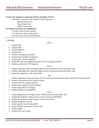 Sukesh.R/ECE/Lecturer Industrial Electronics ECE/IV sem
32. How the computer is connected with the controller of CNC?
Controller is connected with computer by following lines:
Interrupt Input Lines
Digital Input Lines
Digital output Lines
33. What are the three laws of Robotics?
1) A robot must not harm humans
2) A robot must obey a human being
3) A robot must protect itself from harm
12 MARKS
UNIT 1
1. Explain SCR
2. Explain IGBT
3. Explain MOSFET
4. Explain GTO
5. Explain Gate triggering methods
6. Explain Pulse transformer triggering
7. Explain opto – isolator triggering
8. Explain RC half wave triggering and RC full wave triggering methods
9. Explain synchronized UJT triggering
UNIT 2
1. Explain single phase half controlled bridge converter with Resistive(R) load and RL load.
2. Explain single phase full controlled bridge converter with Resistive(R) load and RL load.
3. Explain the importance of fly wheel diode
OR
Explain single phase bridge converter with RL load using Flywheel diode (Half controlled & Full controlled)
4. Explain Commutation and its types (6 Marks)
5. Explain basic DC chopper operation
6. Explain jones chopper (Typical chopper)
7. Explain single phase AC chopper
8. Explain Chopper using MOSFET
UNIT 3
1. Explain Single phase full bridge inverter with Resistive (R) load and RL load.
2. Explain the methods to obtain sinewave from an inverter (6 MARKS).
3. Explain the methods to output voltage control of an Inverter
4. Explain McMurray inverters
5. Explain parallel inverter using IGBT
6. Explain HVDC transmission with its Types
7. Explain SMPS
8. Explain UPS with its types
GRG POLYTECHNIC COLLEGE, COIMBATORE *~ALL THE BEST~* Page 13
 