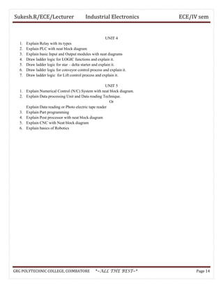 Sukesh.R/ECE/Lecturer Industrial Electronics ECE/IV sem
UNIT 4
1. Explain Relay with its types
2. Explain PLC with neat block diagram
3. Explain basic Input and Output modules with neat diagrams
4. Draw ladder logic for LOGIC functions and explain it.
5. Draw ladder logic for star – delta starter and explain it.
6. Draw ladder logic for conveyor control process and explain it.
7. Draw ladder logic for Lift control process and explain it.
UNIT 5
1. Explain Numerical Control (N/C) System with neat block diagram.
2. Explain Data processing Unit and Data reading Technique.
Or
Explain Data reading or Photo electric tape reader
3. Explain Part programming
4. Explain Post processor with neat block diagram
5. Explain CNC with Neat block diagram
6. Explain basics of Robotics
GRG POLYTECHNIC COLLEGE, COIMBATORE *~ALL THE BEST~* Page 14
 