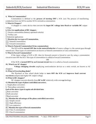 Sukesh.R/ECE/Lecturer Industrial Electronics ECE/IV sem
4. What is Commutation?
Commutation is defined as the process of turning OFF a SCR. (or) The process of transferring
conduction from one SCR to another SCR is termed as commutation.
5. What is Chopper?
A chopper is a static device that converts the input DC voltage into fixed or variable DC output
voltage.
6. Give two applications of DC chopper.
 Electric automobiles (battery operated vehicle)
 Trolley cars
 Industrial applications
7. Mention the two types of Commutation.
 Natural Commutation
 Forced Commutation
8. What is Natural Commutation?(Line commutation)
The SCR will be turned OFF due to the natural behavior of source voltage i.e, the current goes through
natural zero. These types of commutation are known as Natural commutation or Line commutation.
9. What is Forced Commutation?
If the input voltage of SCR is DC, then its forward current is forced to zero by using a commutation
circuit to turn OFF the SCR. This type of commutation is called as Forced Commutation.
OR
If the SCR is turned OFF by an External circuit then it is called as forced commutation.
10. What is an AC chopper
Voltage changing circuits employing semiconductor devices as a static switch, are known as AC
choppers.
11.What is Freewheeling diode?
The flywheel or free wheel diode helps to turn OFF the SCR and improves load current
waveform and provide higher DC output voltage.
12.What is DC chopper?
DC chopper converts directly from DC to DC relatively with a new technology.
13.Mention the types of phase controlled converters.
a. Single phase converters
b. Three phase converters
Each of the above types is again sub divided into
Semi converter
Full converter
Dual converter
14. Mention the advantages of the phase controlled converters
 Simple circuit
 High efficiency
 Less expensive.
15. Mention the types of forced commutation
 Class A commutation
 Class B commutation
GRG POLYTECHNIC COLLEGE, COIMBATORE *~ALL THE BEST~* Page 4
 