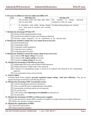 Sukesh.R/ECE/Lecturer Industrial Electronics ECE/IV sem
6. Give any two difference between online and offline UPS
S.No. OFF-line UPS ON-line UPS
1. The inverter comes into play only when
the AC mains fails
The inverter is always powered
irrespective of the AC mains
2. It introduces some delay during change
over from main to inverter, and inverter
to main
No delay during change over period.
7. Mention the advantages ON line UPS
 Always provide regulated output to load.
 It protects the load from Surges, noise frequency vibrations
 Inverter output frequency can be maintained at the desired value.
8. Mention the methods to obtain sine wave output from an inverter.
 Resonating the load
 Using proper filters
 Using pulse width modulation
 Using sine wave synthesis
 Using poly-phase inverters
9. Mention the methods to control the output voltage from an inverter.
 Control of DC input voltage of inverter
 Control of AC output voltage of inverter
 Control of voltage within the inverter
10. Mention the advantages of McMurray inverter.
 Independent half cycle control allows PWM operation.
 Higher efficiency at light loads is thus achieved.
 A portion of commutating energy is stored in an inductor and returned to the commutating
capacitor.
 Low commutation losses at lower loads.
11. What is SMPS?
Switched Mode Power Supplies provide regulated output voltage with more efficiency. They do not
require the larger transformers and filtering devices.
12. Mention the advantages of DC transmission system.
 Used for long distance electricity transmission
 Power on each DC pole is independently controllable.
 Intermediate switching stations are not required.
 No corona loss
 A DC system offers high degree of reliability at reduced cost.
 No skin effect.
13. Mention the advantages of SMPS over linear power supplies.
 For the same power rating, SMPS is smaller size lighter in weight and possesses higher efficiency.
 SMPS is less sensitive to input variations.
14. Mention five applications of SMPS.
 Televisions and monitors.
 Printers and FAX machines.
GRG POLYTECHNIC COLLEGE, COIMBATORE *~ALL THE BEST~* Page 6
 