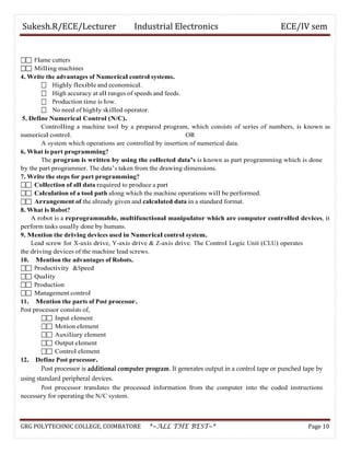 Sukesh.R/ECE/Lecturer Industrial Electronics ECE/IV sem
 Flame cutters
 Milling machines
4. Write the advantages of Numerical control systems.
 Highly flexible and economical.
 High accuracy at all ranges of speeds and feeds.
 Production time is low.
 No need of highly skilled operator.
5. Define Numerical Control (N/C).
Controlling a machine tool by a prepared program, which consists of series of numbers, is known as
numerical control. OR
A system which operations are controlled by insertion of numerical data.
6. What is part programming?
The program is written by using the collected data’s is known as part programming which is done
by the part programmer. The data’s taken from the drawing dimensions.
7. Write the steps for part programming?
 Collection of all data required to produce a part
 Calculation of a tool path along which the machine operations will be performed.
 Arrangement of the already given and calculated data in a standard format.
8. What is Robot?
A robot is a reprogrammable, multifunctional manipulator which are computer controlled devices, it
perform tasks usually done by humans.
9. Mention the driving devices used in Numerical control system.
Lead screw for X-axis drive, Y-axis drive & Z-axis drive. The Control Logic Unit (CLU) operates
the driving devices of the machine lead screws.
10. Mention the advantages of Robots.
 Productivity &Speed
 Quality
 Production
 Management control
11. Mention the parts of Post processor.
Post processor consists of,
 Input element
 Motion element
 Auxiliary element
 Output element
 Control element
12. Define Post processor.
Post processor is additional computer program. It generates output in a control tape or punched tape by
using standard peripheral devices.
Post processor translates the processed information from the computer into the coded instructions
necessary for operating the N/C system.
GRG POLYTECHNIC COLLEGE, COIMBATORE *~ALL THE BEST~* Page 10
 