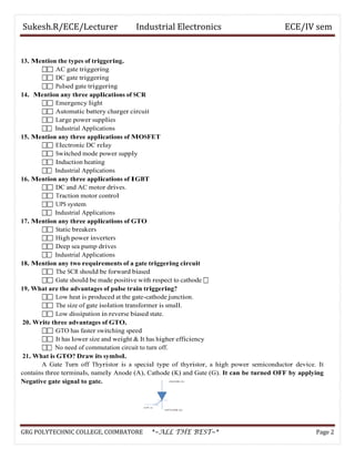 Sukesh.R/ECE/Lecturer Industrial Electronics ECE/IV sem
13. Mention the types of triggering.
 AC gate triggering
 DC gate triggering
 Pulsed gate triggering
14. Mention any three applications of SCR
 Emergency light
 Automatic battery charger circuit
 Large power supplies
 Industrial Applications
15. Mention any three applications of MOSFET
 Electronic DC relay
 Switched mode power supply
 Induction heating
 Industrial Applications
16. Mention any three applications of IGBT
 DC and AC motor drives.
 Traction motor control
 UPS system
 Industrial Applications
17. Mention any three applications of GTO
 Static breakers
 High power inverters
 Deep sea pump drives
 Industrial Applications
18. Mention any two requirements of a gate triggering circuit
 The SCR should be forward biased
 Gate should be made positive with respect to cathode 
19. What are the advantages of pulse train triggering?
 Low heat is produced at the gate-cathode junction.
 The size of gate isolation transformer is small.
 Low dissipation in reverse biased state.
20. Write three advantages of GTO.
 GTO has faster switching speed
 It has lower size and weight & It has higher efficiency
 No need of commutation circuit to turn off.
21. What is GTO? Draw its symbol.
A Gate Turn off Thyristor is a special type of thyristor, a high power semiconductor device. It
contains three terminals, namely Anode (A), Cathode (K) and Gate (G). It can be turned OFF by applying
Negative gate signal to gate.
GRG POLYTECHNIC COLLEGE, COIMBATORE *~ALL THE BEST~* Page 2
 