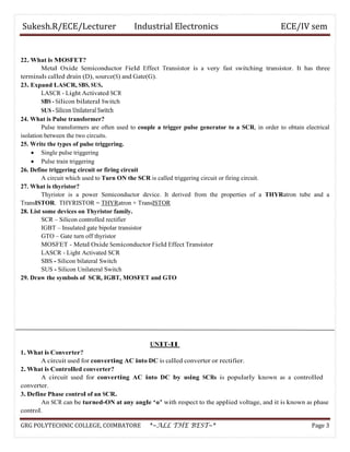 Sukesh.R/ECE/Lecturer Industrial Electronics ECE/IV sem
22. What is MOSFET?
Metal Oxide Semiconductor Field Effect Transistor is a very fast switching transistor. It has three
terminals called drain (D), source(S) and Gate(G).
23. Expand LASCR, SBS, SUS.
LASCR - Light Activated SCR
SBS - Silicon bilateral Switch
SUS - Silicon Unilateral Switch
24. What is Pulse transformer?
Pulse transformers are often used to couple a trigger pulse generator to a SCR, in order to obtain electrical
isolation between the two circuits.
25. Write the types of pulse triggering.
• Single pulse triggering
• Pulse train triggering
26. Define triggering circuit or firing circuit
A circuit which used to Turn ON the SCR is called triggering circuit or firing circuit.
27. What is thyristor?
Thyristor is a power Semiconductor device. It derived from the properties of a THYRatron tube and a
TransISTOR. THYRISTOR = THYRatron + TransISTOR
28. List some devices on Thyristor family.
SCR – Silicon controlled rectifier
IGBT – Insulated gate bipolar transistor
GTO – Gate turn off thyristor
MOSFET - Metal Oxide Semiconductor Field Effect Transistor
LASCR - Light Activated SCR
SBS - Silicon bilateral Switch
SUS - Silicon Unilateral Switch
29. Draw the symbols of SCR, IGBT, MOSFET and GTO
UNIT-II
1. What is Converter?
A circuit used for converting AC into DC is called converter or rectifier.
2. What is Controlled converter?
A circuit used for converting AC into DC by using SCRs is popularly known as a controlled
converter.
3. Define Phase control of an SCR.
An SCR can be turned-ON at any angle ‘α’ with respect to the applied voltage, and it is known as phase
control.
GRG POLYTECHNIC COLLEGE, COIMBATORE *~ALL THE BEST~* Page 3
 