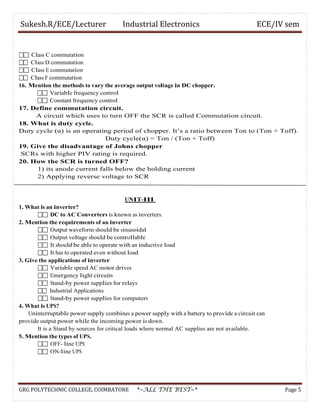 Sukesh.R/ECE/Lecturer Industrial Electronics ECE/IV sem
 Class C commutation
 Class D commutation
 Class E commutation
 Class F commutation
16. Mention the methods to vary the average output voltage in DC chopper.
 Variable frequency control
 Constant frequency control
17. Define commutation circuit.
A circuit which uses to turn OFF the SCR is called Commutation circuit.
18. What is duty cycle.
Duty cycle (α) is an operating period of chopper. It’s a ratio between Ton to (Ton + Toff).
Duty cycle(α) = Ton / (Ton + Toff)
19. Give the disadvantage of Johns chopper
SCRs with higher PIV rating is required.
20. How the SCR is turned OFF?
1) its anode current falls below the holding current
2) Applying reverse voltage to SCR
UNIT-III
1. What is an inverter?
 DC to AC Converters is known as inverters.
2. Mention the requirements of an inverter
 Output waveform should be sinusoidal
 Output voltage should be controllable
 It should be able to operate with an inductive load
 It has to operated even without load
3. Give the applications of inverter
 Variable speed AC motor drives
 Emergency light circuits
 Stand-by power supplies for relays
 Industrial Applications
 Stand-by power supplies for computers
4. What is UPS?
Uninterruptable power supply combines a power supply with a battery to provide a circuit can
provide output power while the incoming power is down.
It is a Stand by sources for critical loads where normal AC supplies are not available.
5. Mention the types of UPS.
 OFF- line UPS
 ON-line UPS
GRG POLYTECHNIC COLLEGE, COIMBATORE *~ALL THE BEST~* Page 5
 