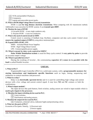 Sukesh.R/ECE/Lecturer Industrial Electronics ECE/IV sem
 VCRs and portable CD players.
 Computers.
 Laptop and camcorder power packs.
15. What is HVDC(High Voltage Direct Current) transmission
HVDC is used for long distance electricity transmission. When comparing with AC transmission method,
Additionally it uses converters for HVDC systems. It can transmit upto 2000V.
16. Mention the types of HVDC
1) Uni-polar HVDC – it uses single conductor only.
2) Bi-polar HVDC – it uses two conductors.
17. What is the need of control circuit in SMPS
Control circuit is consisting of feedback loop, Oscillator, comparator and duty cycle control. Control circuit
ensures the regulated output of SMPS by using above mentioned parts.
18. Expand SMPS, HVDC, UPS
SMPS - Switched Mode Power Supplies
HVDC - High Voltage Direct Current
UPS - Uninterruptable power supply
19. What is meant by duty cycle control in SMPS?
Pulse Width Modulation technic is used for Duty cycle control. It vary pulse by pulse to provide
an accurate output voltage.
20. What is parallel inverter?
During the working of inverter , the commutating capacitor (C) comes in to parallel with the
load is called Parallel inverter.
UNIT-IV
1. What is PLC?
Programmable Logic Controller (PLC) is a solid state system, with a programmable memory for
storing instructions and implements specific functions such as logic, timing, sequencing and
arithmetic to control machines and processes.
2. What is a relay?
Relay is an electrically operated device and it is used for controlling high voltage and current
devices with a low voltage and current control signal. It may have NO and NC contacts or both the
combinations.
3. What is input module?
The input devices like push buttons, limit switches, analog sensors are wired to input module which is
used to give inputs to the processor.
4. Mention the input switching device used in PLC.
 Limit switches,
 Push buttons and analog sensors.
5. Mention the output devices used in PLC.
 Contactors, solenoid valves, indicator lights and positioning valves.
6. What are the parts of PLC?
It consists of five parts. Namely, 1) Processor unit
2) Power supply
GRG POLYTECHNIC COLLEGE, COIMBATORE *~ALL THE BEST~* Page 7
 