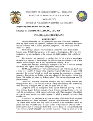 UNIVERSITY OF NEGROS OCCIDENTAL – RECOLETOS
RECOLETOS DE BACOLOD GRADUATE SCHOOL
BACOLOD CITY
DOCTOR OF PHILOSOPHY IN BUSINESS MANAGEMENT
Prepared by: Mark Stephen Pere-ira, MBA
Submitted to: KRISTINE ANN J. POLANA, CPA, PhD
INDUSTRIAL ELECTRONICS, INC.
INTRODUCTION
Industrial Electronics, Inc. (IE) produced a wide range of electronic equipment,
including signal sources, test equipment, communication systems, and various piece parts
and sub-assemblies such as motors, generators, and probes. Total annual sales were in
excess of $8 billion.
The Company’s objective was to maximize shareholder value. In most of its
business areas. IE had to be innovative to stay ahead of the competition. However, price
competition was also significant, so the company also had to maintain tight control over
cost.
The company was organized by product line. Its 16 relatively autonomous
divisions were managed as profit centers. The division managers reported to one of four
Business Group managers who, in turn, reported to the company’s CEO.
Twenty-five managers, including all managers at the level of division manager
and above, were eligible for an annual management bonus award.
The Management bonuses were based on company-wide performance. Each year,
a bonus pool equal to 10 percent of the corporation’s profit after taxes in excess of 12
percent of the company’s book net worth was set aside for assignment as bonuses to
managers. This amount was divided by the total salary of all the executives eligible for a
bonus. This yielded an “award per dollar of salary”. The maximum bonus paid was 150
percent of salary.
Historically Industrial Electronics managers had been earning bonuses that
ranging from of 30% - 120% of salary, with the average approximately 50%. But because
of the recession, in the years 2000 and 2001, the bonus pool was zero.
Complaints about the management bonus system had been growing. Most of
them stemmed largely division managers whose divisions were performing well, even
while the corporation as a whole was not performing well. These managers believed that
the current bonus system was unfair because it failed to properly recognize their
contributions.
In response, top management, with the assistance of personnel in the corporate
Human Resource and Finance departments, proposed a new management bonus plan.
The current bonus system also only allows for bonuses to be distributed if there are
profits more than 10% (after taxes) in excess of 12% of the company's net book worth. If
profits are low, then no bonuses are distributed. This was the case in years 2000 and 2001
when IE was adversely affected by the economy recession – there was no money in the
 