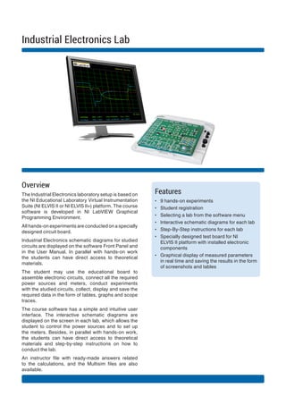 Overview
The Industrial Electronics laboratory setup is based on
the NI Educational Laboratory Virtual Instrumentation
Suite (NI ELVIS II or NI ELVIS II+) platform. The course
software is developed in NI LabVIEW Graphical
Programming Environment.
All hands-on experiments are conducted on a specially
designed circuit board.
Industrial Electronics schematic diagrams for studied
circuits are displayed on the software Front Panel and
in the User Manual. In parallel with hands-on work
the students can have direct access to theoretical
materials.
The student may use the educational board to
assemble electronic circuits, connect all the required
power sources and meters, conduct experiments
with the studied circuits, collect, display and save the
required data in the form of tables, graphs and scope
traces.
The course software has a simple and intuitive user
interface. The interactive schematic diagrams are
displayed on the screen in each lab, which allows the
student to control the power sources and to set up
the meters. Besides, in parallel with hands-on work,
the students can have direct access to theoretical
materials and step-by-step instructions on how to
conduct the lab.
An instructor file with ready-made answers related
to the calculations, and the Multisim files are also
available.
Features
?? 9 hands-on experiments
?? Student registration
?? Selecting a lab from the software menu
?? Interactive schematic diagrams for each lab
?? Step-By-Step instructions for each lab
?? Specially designed test board for NI
ELVIS II platform with installed electronic
components
?? Graphical display of measured parameters
in real time and saving the results in the form
of screenshots and tables
Industrial Electronics Lab
 