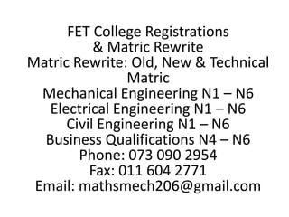FET College Registrations
& Matric Rewrite
Matric Rewrite: Old, New & Technical
Matric
Mechanical Engineering N1 – N6
Electrical Engineering N1 – N6
Civil Engineering N1 – N6
Business Qualifications N4 – N6
Phone: 073 090 2954
Fax: 011 604 2771
Email: mathsmech206@gmail.com
 