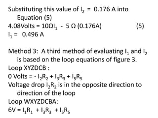 Substituting this value of I2 = 0.176 A into
Equation (5)
4.08Volts = 10ΩI1 - 5 Ω (0.176A) (5)
I1 = 0.496 A
Method 3: A third method of evaluating I1 and I2
is based on the loop equations of figure 3.
Loop XYZDCB :
0 Volts = - I2R2 + I3R3 + I5R5
Voltage drop I2R2 is in the opposite direction to
direction of the loop
Loop WXYZDCBA:
6V = I1R1 + I3R3 + I5R5
 