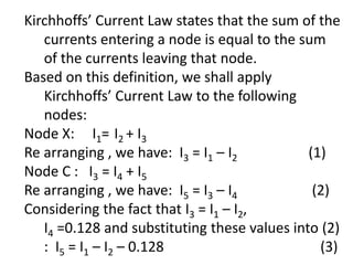 Kirchhoffs’ Current Law states that the sum of the
currents entering a node is equal to the sum
of the currents leaving that node.
Based on this definition, we shall apply
Kirchhoffs’ Current Law to the following
nodes:
Node X: I1= I2 + I3
Re arranging , we have: I3 = I1 – I2 (1)
Node C : I3 = I4 + I5
Re arranging , we have: I5 = I3 – I4 (2)
Considering the fact that I3 = I1 – I2,
I4 =0.128 and substituting these values into (2)
: I5 = I1 – I2 – 0.128 (3)
 