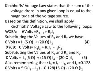 Kirchhoffs’ Voltage Law states that the sum of the
voltage drops in any given loop is equal to the
magnitude of the voltage source.
Based on this definition, we shall apply
Kirchhoffs’ Voltage Law to the following loops:
WXBA: 6Volts =R1 I1 + R2I2
Substituting the Values of R1 and R2 we have:
6 Volts = I1 (5 Ω) + (20 Ω) I2 (4)
XYCB: 0 Volts= R3I3 + R4I4 - I2R2
Substituting the Values of R3 and R4 and R2:
0 Volts = I3 (5 Ω) + (15 Ω) I4 - (20 Ω )I2 (5)
Also remembering that : I3 = I1 – I2, and I4 =0.128
0 Volts = 5 Ω(I1 – I2 ) + 0.128(15 Ω) - (20 Ω )I2
 