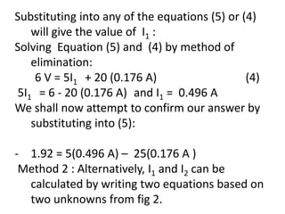 Substituting into any of the equations (5) or (4)
will give the value of I1 :
Solving Equation (5) and (4) by method of
elimination:
6 V = 5I1 + 20 (0.176 A) (4)
5I1 = 6 - 20 (0.176 A) and I1 = 0.496 A
We shall now attempt to confirm our answer by
substituting into (5):
- 1.92 = 5(0.496 A) – 25(0.176 A )
Method 2 : Alternatively, I1 and I2 can be
calculated by writing two equations based on
two unknowns from fig 2.
 