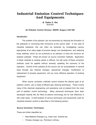 Industrial Emission Control Techniques
And Equipments
B. Padma S. Rao
Scientist
Air Pollution Control Division, NEERI, Nagpur-440 020
Introduction
The problem of air pollution can be prevented by reducing the formation of
the pollutants or minimizing their emissions at the source itself. In the case of
industrial pollutants, this can often be achieved by investigating various
approaches at an early stage of process design and development, and selecting
those methods, which do not contribute to air pollution or have the minimum air
pollution potential. These are known as source correction methods. Application
of these methods to existing plants is difficult, but still some of these correction
methods could be applied without severely upsetting the economy of the
operation. Control of the pollutant at the source can be accomplished in several
ways through raw material changes, operational changes, modification or
replacement of process equipment, and by more effective operation of existing
equipment.
When source correction methods cannot achieve the desired goal of air
pollution control, use is made of effluent gas cleaning techniques. These involve
many of the chemical engineering unit operations and at present form the main
part of pollution control technology. Many advanced techniques have been
developed recently like bio filters & plasma technology but its cost effectivity is
still under study. A brief analysis of various techniques and equipments used for
industrial emission control is described in the following section.
Source Correction Techniques
These are further classified as :
• Raw Material Changes e.g. Ciean fuel, sintered etc.
• Process changes e.g. Petroleum refinery
 