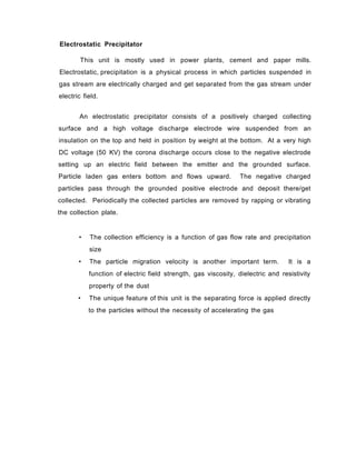 Electrostatic Precipitator
This unit is mostly used in power plants, cement and paper mills.
Electrostatic, precipitation is a physical process in which particles suspended in
gas stream are electrically charged and get separated from the gas stream under
electric field.
An electrostatic precipitator consists of a positively charged collecting
surface and a high voltage discharge electrode wire suspended from an
insulation on the top and held in position by weight at the bottom. At a very high
DC voltage (50 KV) the corona discharge occurs close to the negative electrode
setting up an electric field between the emitter and the grounded surface.
Particle laden gas enters bottom and flows upward. The negative charged
particles pass through the grounded positive electrode and deposit there/get
collected. Periodically the collected particles are removed by rapping or vibrating
the collection plate.
• The collection efficiency is a function of gas flow rate and precipitation
size
• The particle migration velocity is another important term. It is a
function of electric field strength, gas viscosity, dielectric and resistivity
property of the dust
• The unique feature of this unit is the separating force is applied directly
to the particles without the necessity of accelerating the gas
 