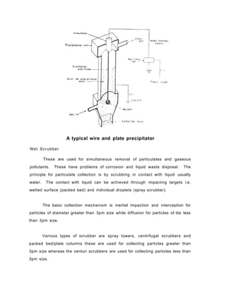 A typical wire and plate precipitator
Wet Scrubber
These are used for simultaneous removal of particulates and gaseous
pollutants. These have problems of corrosion and liquid waste disposal. The
principle for particulate collection is by scrubbing in contact with liquid usually
water. The contact with liquid can be achieved through impacting targets i.e.
wetted surface (packed bed) and individual droplets (spray scrubber).
The basic collection mechanism is inertial impaction and interception for
particles of diameter greater than 3pm size while diffusion for particles of dia less
than 3pm size.
Various types of scrubber are spray towers, centrifugal scrubbers and
packed bed/plate columns these are used for collecting particles greater than
3pm size whereas the venturi scrubbers are used for collecting particles less than
3pm size.
 