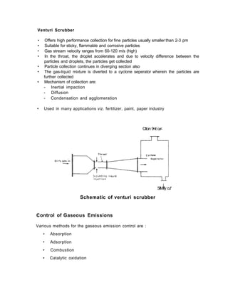 Venturi Scrubber
• Offers high performance collection for fine particles usually smaller than 2-3 pm
• Suitable for sticky, flammable and corrosive particles
• Gas stream velocity ranges from 60-120 m/s (high)
• In the throat, the droplet accelerates and due to velocity difference between the
particles and droplets, the particles get collected
• Particle collection continues in diverging section also
• The gas-liquid mixture is diverted to a cyclone seperator wherein the particles are
further collected
• Mechanism of collection are:
- Inertial impaction
- Diffusion
- Condensation and agglomeration
• Used in many applications viz. fertilizer, paint, paper industry
Clton 9<rt ou<
i
SlMffy ou*
Schematic of venturi scrubber
Control of Gaseous Emissions
Various methods for the gaseous emission control are :
• Absorption
• Adsorption
• Combustion
• Catalytic oxidation
 