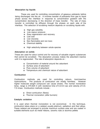 Absorption by liquids
These are used for controlling concentration of gaseous pollutants before
being discharged into the air. It involves transfer of pollutants from gas to liquid
phase across the interface in response to concentration gradient with the
concentration decreasing in the direction of mass transfer. The rate of mass
transfer is controlled by diffusion through the phases on each side of the
interface. The selection of scrubbing medium depends on scrubbing liquids with:
o High gas solubility
o Low vapour pressure
o Easy regeneration and recovery
o Low cost
o Low viscosity
o Non flammable and non toxic
o Chemical stability
o High selectivity between solute species
Adsorption on solids
These are used for odour control and for recovery of valuable organic substances
that cannot be scrubbed. The desorption process makes the adsorbent inactive
until it is regenerated. The rate of adsorption depends on :
o Concentration of material around the adsorbent
o Surface area of adsorbent
o Pore volume of adsorbent
o Temperature and chemical nature of adsorbent
Combustion
Combustion methods are used for controlling odours, toxic/reactive
hydrocarbons. The products of combustion are mostly harmless. However
higher molecular weight compound can cause smoke. The normal incineration
temp, range is 375-825 C with residence time of 0.2-0.5 sec and velocity of 4.5-
7.5 m/sec. Combustion methods include :
o Direct combustion (flares)
o Thermal incineration (after burners)
Catalytic oxidation
It is used when thermal incineration is not economical. In this technique,
combustion takes place on a catalyst usually platinum, palladium and their alloys.
These catalyst are arranged to provide maximum surface area and are coated in
suitable elements such as metal ribbons, ceramic rods or alumina pellets
256
 