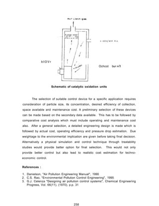 b I O V r
» o U v j ' e n t 4 .v.
Ochcot bur r«?i
Schematic of catalytic oxidation units
The selection of suitable control device for a specific application requires
consideration of particle size, its concentration, desired efficiency of collection,
space available and maintenance cost. A preliminary selection of these devices
can be made based on the secondary data available. This has to be followed by
comparative cost analysis which must include operating and maintenance cost
also. After a general selection, a detailed engineering design is made which is
followed by actual cost, operating efficiency and pressure drop estimation. Due
weightage to the environmental implication are given before taking final decision.
Alternatively a physical simulation and control technique through treatability
studies would provide better option for final selection. This would not only
provide better control but also lead to realistic cost estimation for techno-
economic control.
References :
1. Danielson, "Air Pollution Engineering Manual", 1990
2. C.S. Rao, "Environmental Pollution Control Engineering", 1995
3. G.J. Celenza "Designing air pollution control systems", Chemical Engineering
Progress, Vol. 66(11), (1970), p.p. 31
258
 