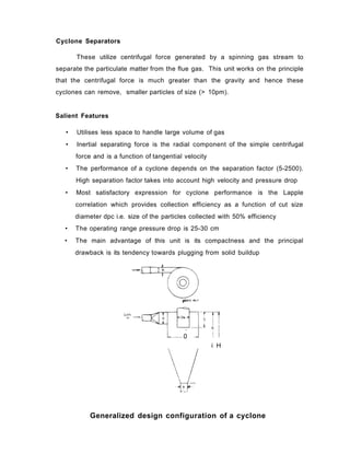 Cyclone Separators
These utilize centrifugal force generated by a spinning gas stream to
separate the particulate matter from the flue gas. This unit works on the principle
that the centrifugal force is much greater than the gravity and hence these
cyclones can remove, smaller particles of size (> 10pm).
Salient Features
• Utilises less space to handle large volume of gas
• Inertial separating force is the radial component of the simple centrifugal
force and is a function of tangential velocity
• The performance of a cyclone depends on the separation factor (5-2500).
High separation factor takes into account high velocity and pressure drop
• Most satisfactory expression for cyclone performance is the Lapple
correlation which provides collection efficiency as a function of cut size
diameter dpc i.e. size of the particles collected with 50% efficiency
• The operating range pressure drop is 25-30 cm
• The main advantage of this unit is its compactness and the principal
drawback is its tendency towards plugging from solid buildup
0
i H
Generalized design configuration of a cyclone
 