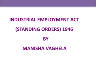 INDUSTRIAL EMPLOYMENT ACT
  (STANDING ORDERS) 1946
            BY
    MANISHA VAGHELA


                            1
 