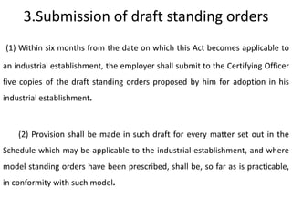 3.Submission of draft standing orders
(1) Within six months from the date on which this Act becomes applicable to

an industrial establishment, the employer shall submit to the Certifying Officer
five copies of the draft standing orders proposed by him for adoption in his
industrial establishment.



    (2) Provision shall be made in such draft for every matter set out in the
Schedule which may be applicable to the industrial establishment, and where
model standing orders have been prescribed, shall be, so far as is practicable,
in conformity with such model.
 