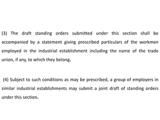 (3) The draft standing orders submitted under this section shall be
accompanied by a statement giving prescribed particulars of the workmen
employed in the industrial establishment including the name of the trade
union, if any, to which they belong.



(4) Subject to such conditions as may be prescribed, a group of employers in
similar industrial establishments may submit a joint draft of standing orders
under this section.
 